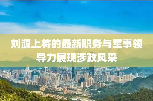 劉源上將的最新職務(wù)與軍事領(lǐng)導(dǎo)力展現(xiàn)涉政風(fēng)采