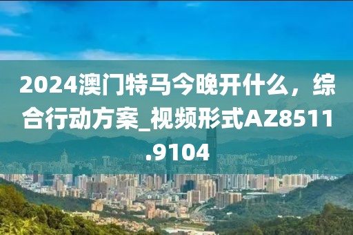 2024澳門特馬今晚開什么，綜合行動方案_視頻形式AZ8511.9104