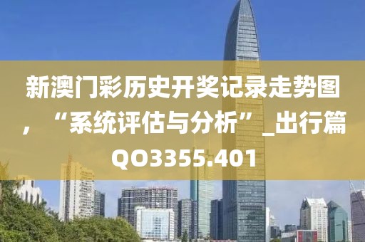 新澳門彩歷史開獎(jiǎng)記錄走勢(shì)圖，“系統(tǒng)評(píng)估與分析”_出行篇QO3355.401