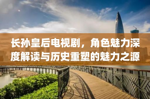 長孫皇后電視劇，角色魅力深度解讀與歷史重塑的魅力之源