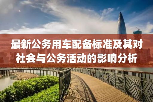 最新公務(wù)用車配備標(biāo)準(zhǔn)及其對(duì)社會(huì)與公務(wù)活動(dòng)的影響分析