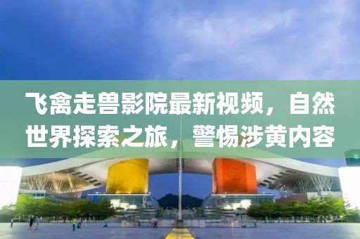 飛禽走獸影院最新視頻，自然世界探索之旅，警惕涉黃內(nèi)容