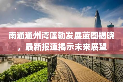 南通通州灣蓬勃發(fā)展藍圖揭曉，最新報道揭示未來展望