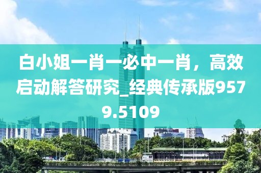白小姐一肖一必中一肖，高效啟動解答研究_經(jīng)典傳承版9579.5109