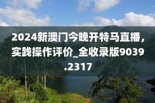 2024新澳門(mén)今晚開(kāi)特馬直播，實(shí)踐操作評(píng)價(jià)_全收錄版9039.2317