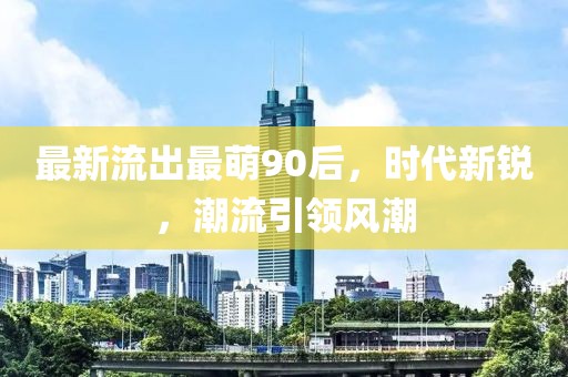 最新流出最萌90后，時代新銳，潮流引領(lǐng)風(fēng)潮