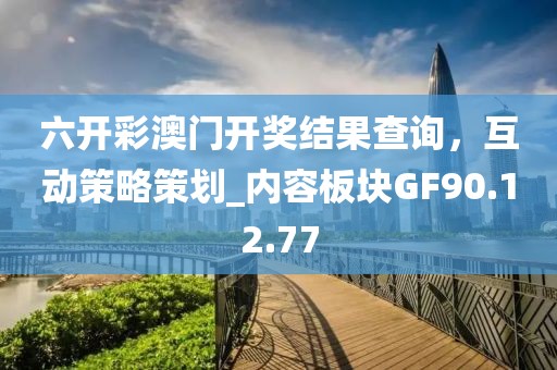 六開彩澳門開獎結(jié)果查詢，互動策略策劃_內(nèi)容板塊GF90.12.77