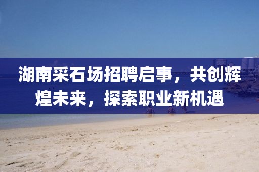 湖南采石場(chǎng)招聘啟事，共創(chuàng)輝煌未來，探索職業(yè)新機(jī)遇