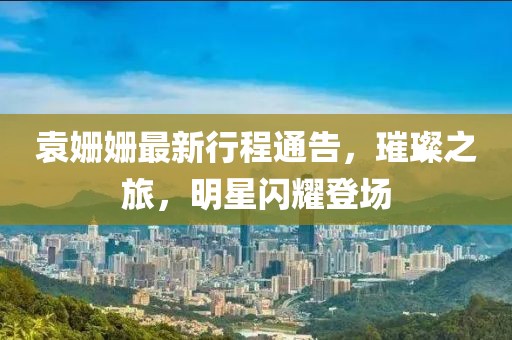 袁姍姍最新行程通告，璀璨之旅，明星閃耀登場