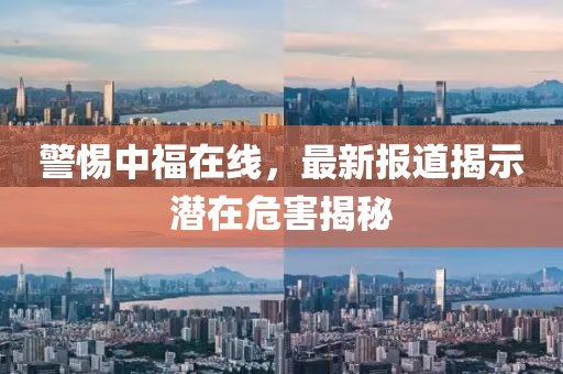 警惕中福在線，最新報(bào)道揭示潛在危害揭秘
