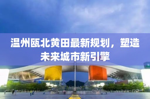 溫州甌北黃田最新規(guī)劃，塑造未來城市新引擎