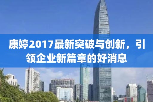 康婷2017最新突破與創(chuàng)新，引領(lǐng)企業(yè)新篇章的好消息
