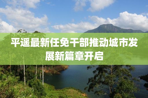 平遙最新任免干部推動(dòng)城市發(fā)展新篇章開(kāi)啟