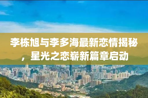 李棟旭與李多海最新戀情揭秘，星光之戀嶄新篇章啟動(dòng)