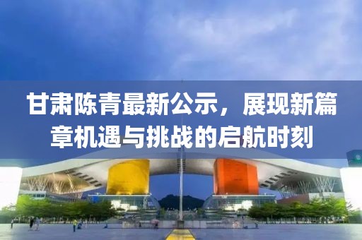 甘肅陳青最新公示，展現(xiàn)新篇章機(jī)遇與挑戰(zhàn)的啟航時(shí)刻