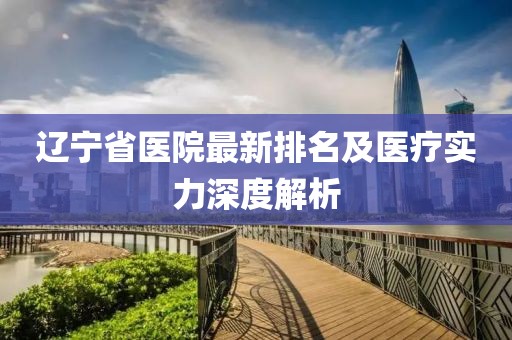 遼寧省醫(yī)院最新排名及醫(yī)療實(shí)力深度解析