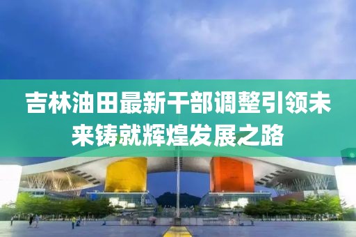 吉林油田最新干部調(diào)整引領(lǐng)未來(lái)鑄就輝煌發(fā)展之路