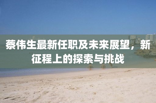 蔡偉生最新任職及未來展望，新征程上的探索與挑戰(zhàn)