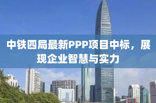 中鐵四局最新PPP項(xiàng)目中標(biāo)，展現(xiàn)企業(yè)智慧與實(shí)力