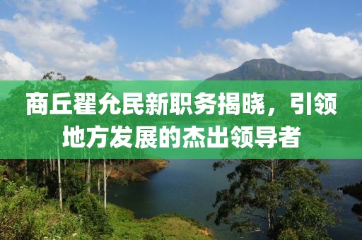 商丘翟允民新職務(wù)揭曉，引領(lǐng)地方發(fā)展的杰出領(lǐng)導(dǎo)者