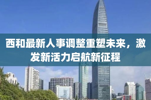 西和最新人事調(diào)整重塑未來(lái)，激發(fā)新活力啟航新征程