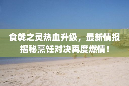 食戟之靈熱血升級，最新情報揭秘烹飪對決再度燃情！