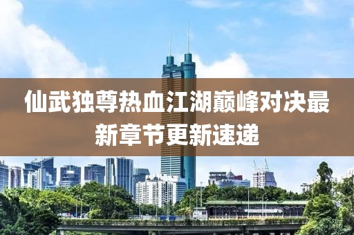 仙武獨(dú)尊熱血江湖巔峰對(duì)決最新章節(jié)更新速遞