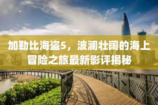 加勒比海盜5，波瀾壯闊的海上冒險(xiǎn)之旅最新影評(píng)揭秘