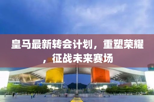 皇馬最新轉(zhuǎn)會計劃，重塑榮耀，征戰(zhàn)未來賽場