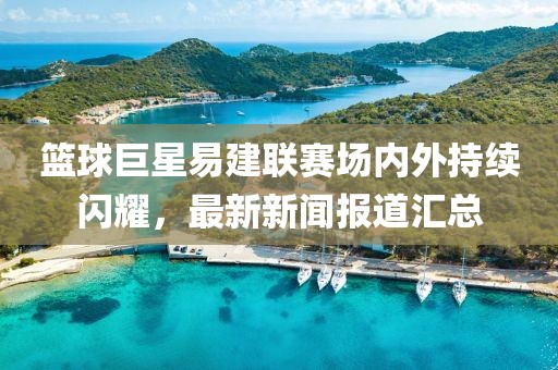 籃球巨星易建聯(lián)賽場(chǎng)內(nèi)外持續(xù)閃耀，最新新聞報(bào)道匯總