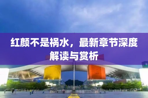 紅顏不是禍水，最新章節(jié)深度解讀與賞析
