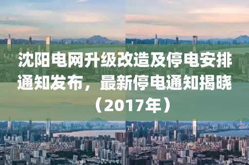 沈陽電網(wǎng)升級改造及停電安排通知發(fā)布，最新停電通知揭曉（2017年）