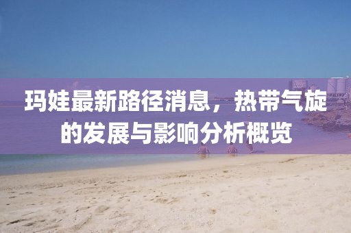 瑪娃最新路徑消息，熱帶氣旋的發(fā)展與影響分析概覽