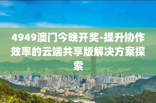 4949澳門今晚開獎-提升協(xié)作效率的云端共享版解決方案探索