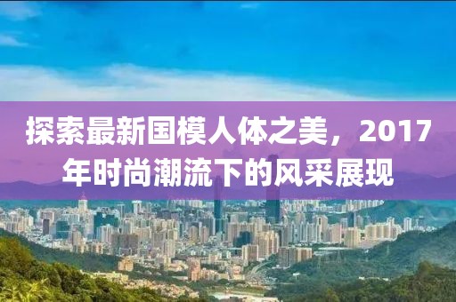 探索最新國(guó)模人體之美，2017年時(shí)尚潮流下的風(fēng)采展現(xiàn)