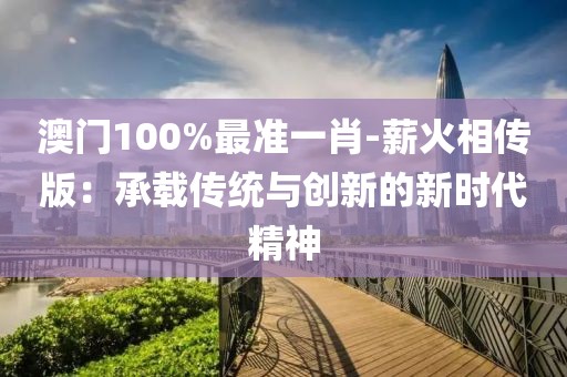 澳門100%最準(zhǔn)一肖-薪火相傳版：承載傳統(tǒng)與創(chuàng)新的新時代精神