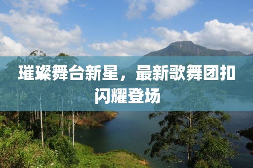 璀璨舞臺(tái)新星，最新歌舞團(tuán)扣閃耀登場(chǎng)