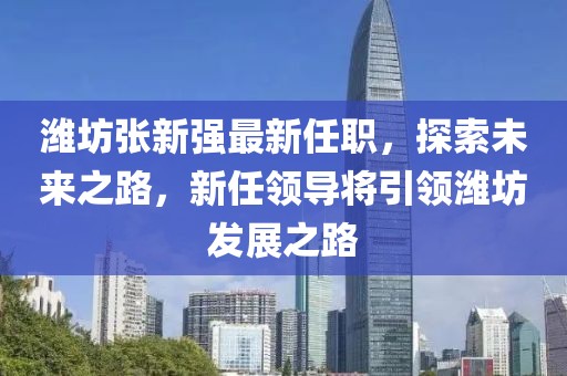 濰坊張新強(qiáng)最新任職，探索未來之路，新任領(lǐng)導(dǎo)將引領(lǐng)濰坊發(fā)展之路