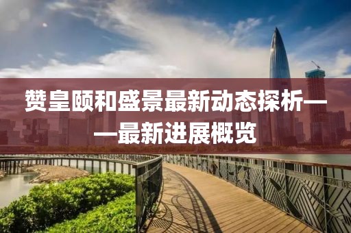贊皇頤和盛景最新動態(tài)探析——最新進展概覽