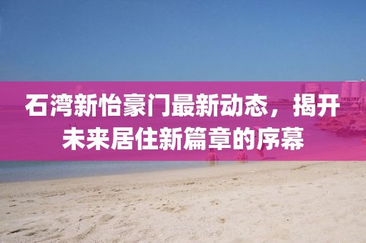 石灣新怡豪門最新動態(tài)，揭開未來居住新篇章的序幕