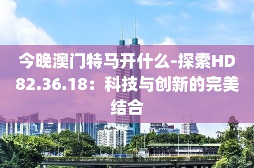 今晚澳門特馬開(kāi)什么-探索HD82.36.18：科技與創(chuàng)新的完美結(jié)合