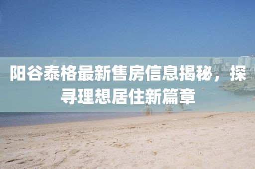 陽谷泰格最新售房信息揭秘，探尋理想居住新篇章