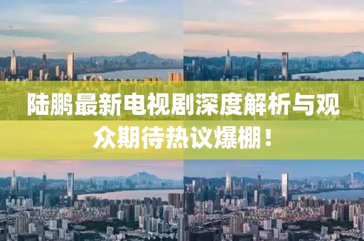 陸鵬最新電視劇深度解析與觀(guān)眾期待熱議爆棚！