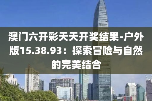 澳門六開彩天天開獎結(jié)果-戶外版15.38.93：探索冒險與自然的完美結(jié)合