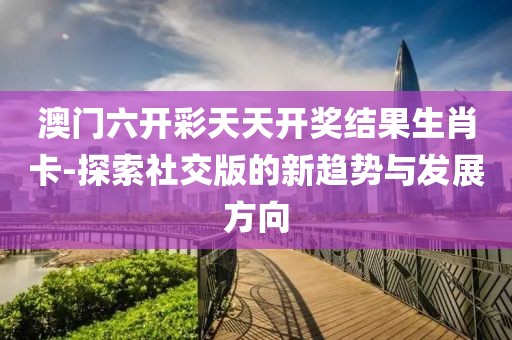 澳門六開(kāi)彩天天開(kāi)獎(jiǎng)結(jié)果生肖卡-探索社交版的新趨勢(shì)與發(fā)展方向