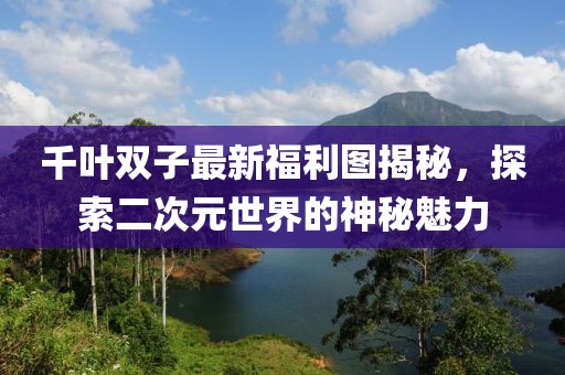 千葉雙子最新福利圖揭秘，探索二次元世界的神秘魅力