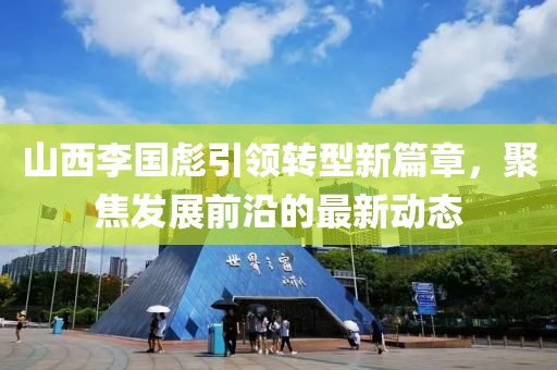 山西李國(guó)彪引領(lǐng)轉(zhuǎn)型新篇章，聚焦發(fā)展前沿的最新動(dòng)態(tài)