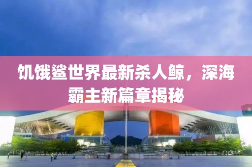 饑餓鯊世界最新殺人鯨，深海霸主新篇章揭秘
