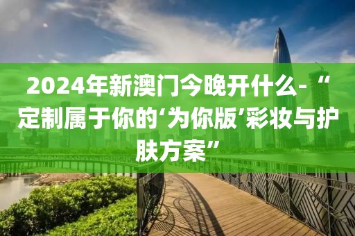 2024年新澳門今晚開(kāi)什么-“定制屬于你的‘為你版’彩妝與護(hù)膚方案”