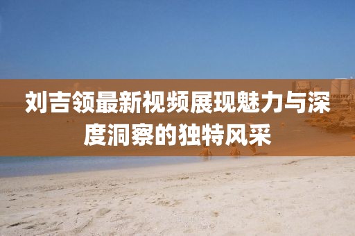 劉吉領(lǐng)最新視頻展現(xiàn)魅力與深度洞察的獨(dú)特風(fēng)采